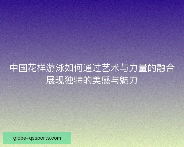 中国花样游泳如何通过艺术与力量的融合展现独特的美感与魅力 中国花样游泳如何通过艺术与力量的融合展现独特的美感与魅力