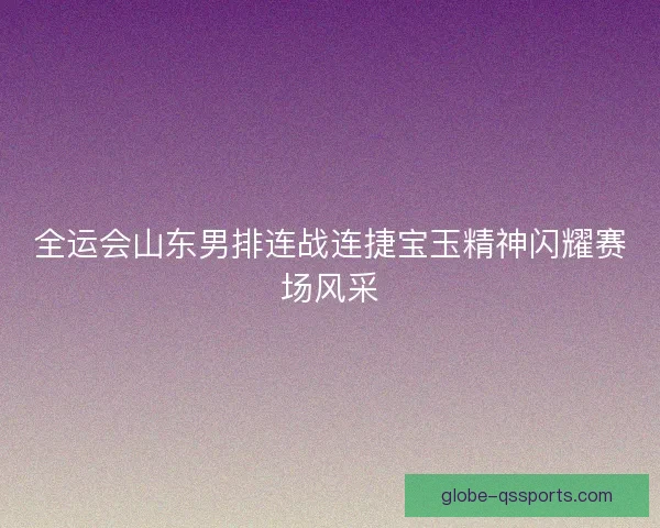 全运会山东男排连战连捷宝玉精神闪耀赛场风采