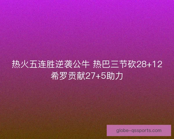 热火五连胜逆袭公牛 热巴三节砍28+12希罗贡献27+5助力 热火五连胜逆袭公牛 热巴三节砍28+12希罗贡献27+5助力