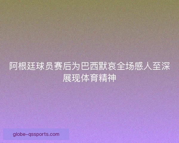 阿根廷球员赛后为巴西默哀全场感人至深展现体育精神