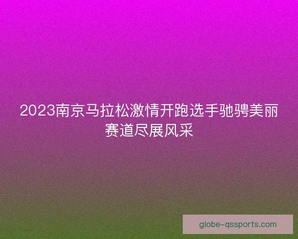 2023南京马拉松激情开跑选手驰骋美丽赛道尽展风采