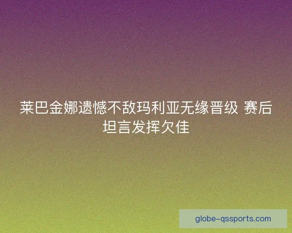 莱巴金娜遗憾不敌玛利亚无缘晋级 赛后坦言发挥欠佳 莱巴金娜遗憾不敌玛利亚无缘晋级 赛后坦言发挥欠佳