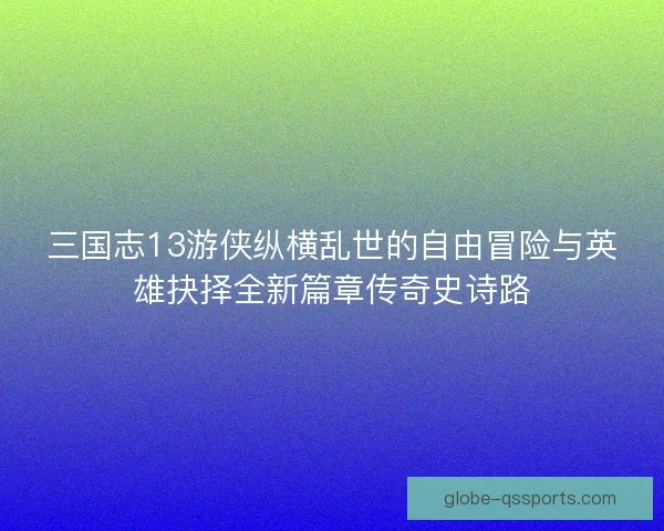 三国志13游侠纵横乱世的自由冒险与英雄抉择全新篇章传奇史诗路