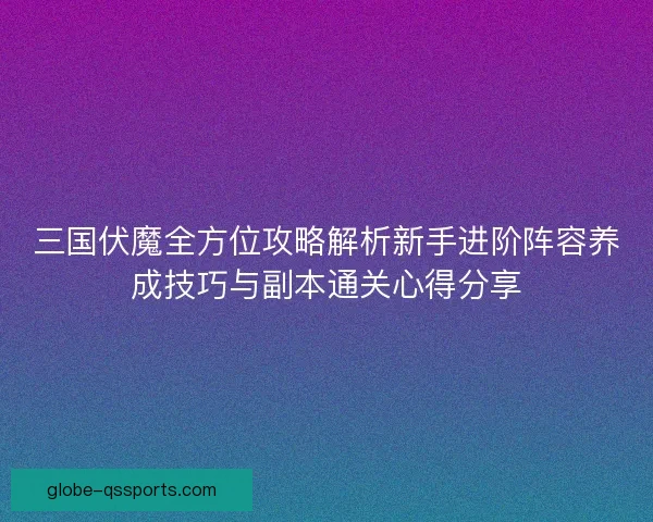 三国伏魔全方位攻略解析新手进阶阵容养成技巧与副本通关心得分享