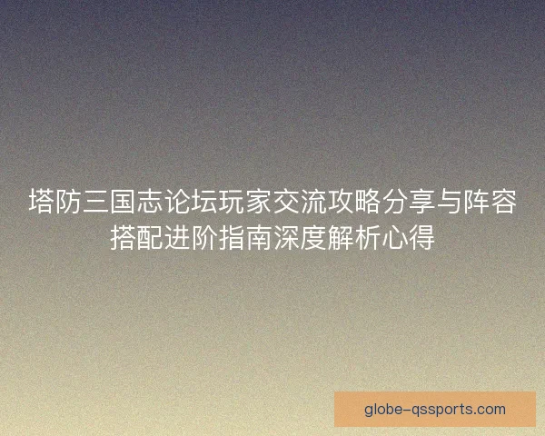 塔防三国志论坛玩家交流攻略分享与阵容搭配进阶指南深度解析心得