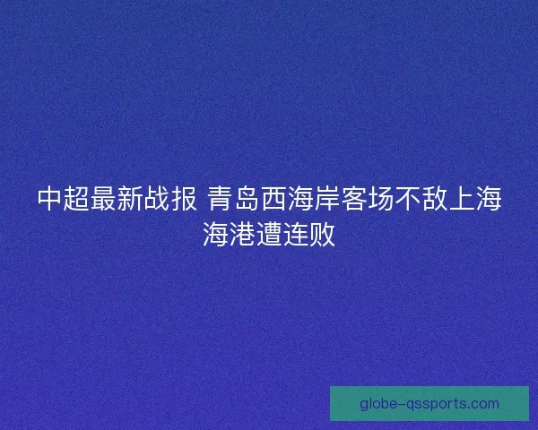 中超最新战报 青岛西海岸客场不敌上海海港遭连败 中超最新战报 青岛西海岸客场不敌上海海港遭连败